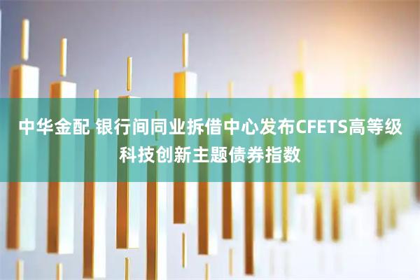 中华金配 银行间同业拆借中心发布CFETS高等级科技创新主题债券指数