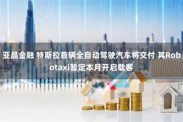 亚晶金融 特斯拉首辆全自动驾驶汽车将交付 其Robotaxi暂定本月开启载客