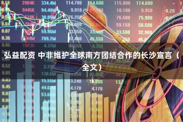 弘益配资 中非维护全球南方团结合作的长沙宣言（全文）
