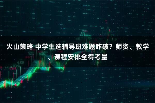 火山策略 中学生选辅导班难题咋破？师资、教学、课程安排全得考量