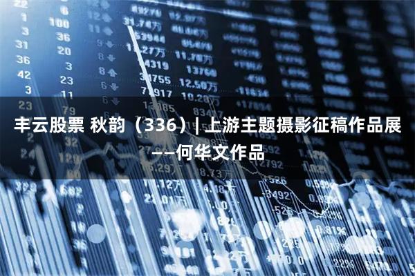 丰云股票 秋韵（336）| 上游主题摄影征稿作品展——何华文作品