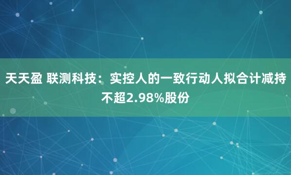 天天盈 联测科技：实控人的一致行动人拟合计减持不超2.98%股份