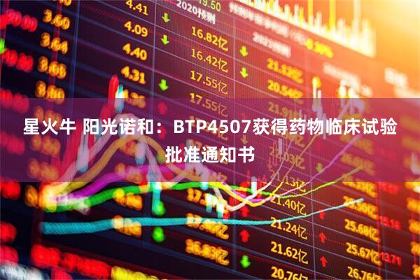 星火牛 阳光诺和：BTP4507获得药物临床试验批准通知书