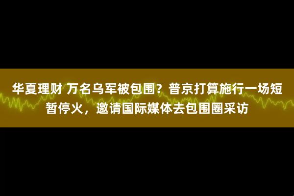 华夏理财 万名乌军被包围？普京打算施行一场短暂停火，邀请国际媒体去包围圈采访