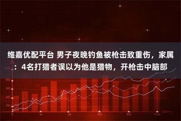 维嘉优配平台 男子夜晚钓鱼被枪击致重伤，家属：4名打猎者误以为他是猎物，开枪击中脑部