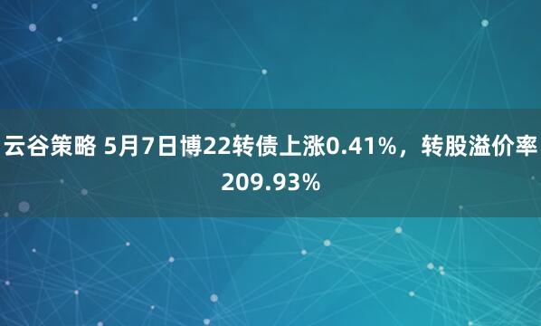 云谷策略 5月7日博22转债上涨0.41%，转股溢价率209.93%