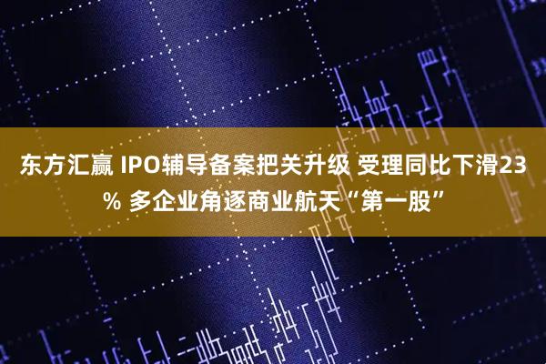 东方汇赢 IPO辅导备案把关升级 受理同比下滑23% 多企业角逐商业航天“第一股”