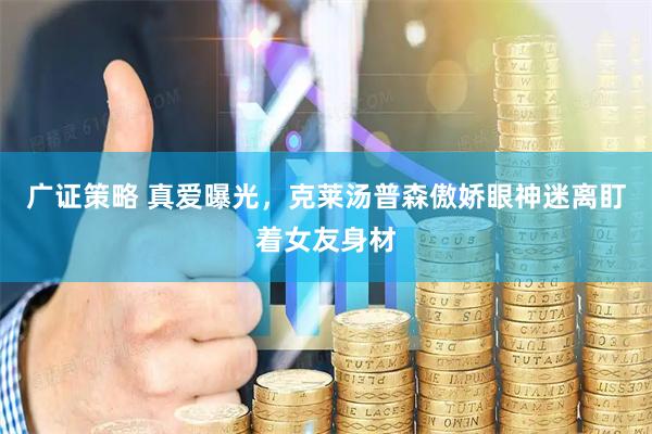 广证策略 真爱曝光，克莱汤普森傲娇眼神迷离盯着女友身材