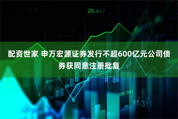 配资世家 申万宏源证券发行不超600亿元公司债券获同意注册批复