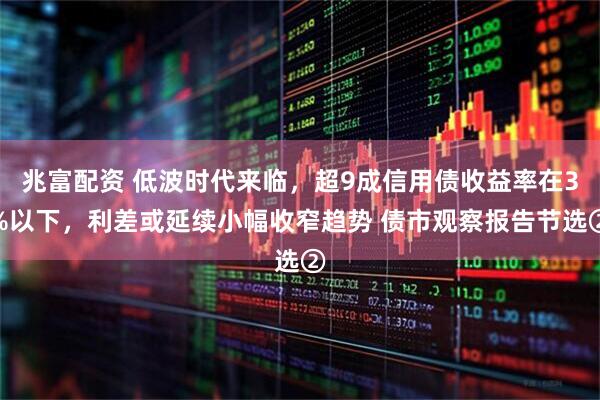 兆富配资 低波时代来临，超9成信用债收益率在3%以下，利差或延续小幅收窄趋势 债市观察报告节选②