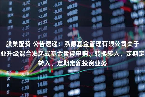 股巢配资 公告速递：泓德基金管理有限公司关于泓德汽车产业升级混合发起式基金暂停申购、转换转入、定期定额投资业务