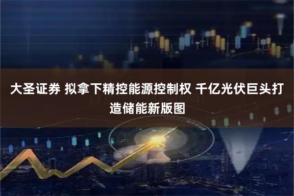 大圣证券 拟拿下精控能源控制权 千亿光伏巨头打造储能新版图
