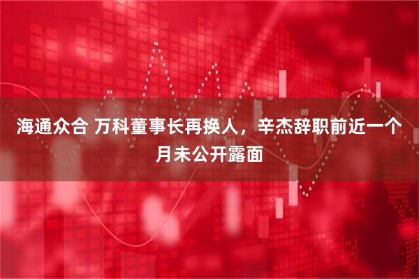 海通众合 万科董事长再换人，辛杰辞职前近一个月未公开露面